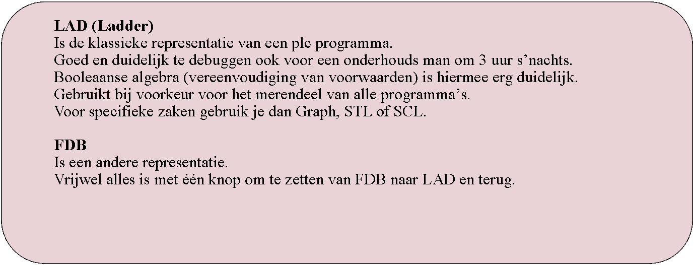 Rounded Rectangle: LAD (Ladder)Is de klassieke representatie van een plc programma.Goed en duidelijk te debuggen ook voor een onderhouds man om 3 uur snachts.Booleaanse algebra (vereenvoudiging van voorwaarden) is hiermee erg duidelijk.Gebruikt bij voorkeur voor het merendeel van alle programmas.Voor specifieke zaken gebruik je dan Graph, STL of SCL.FDBIs een andere representatie. Vrijwel alles is met n knop om te zetten van FDB naar LAD en terug.
