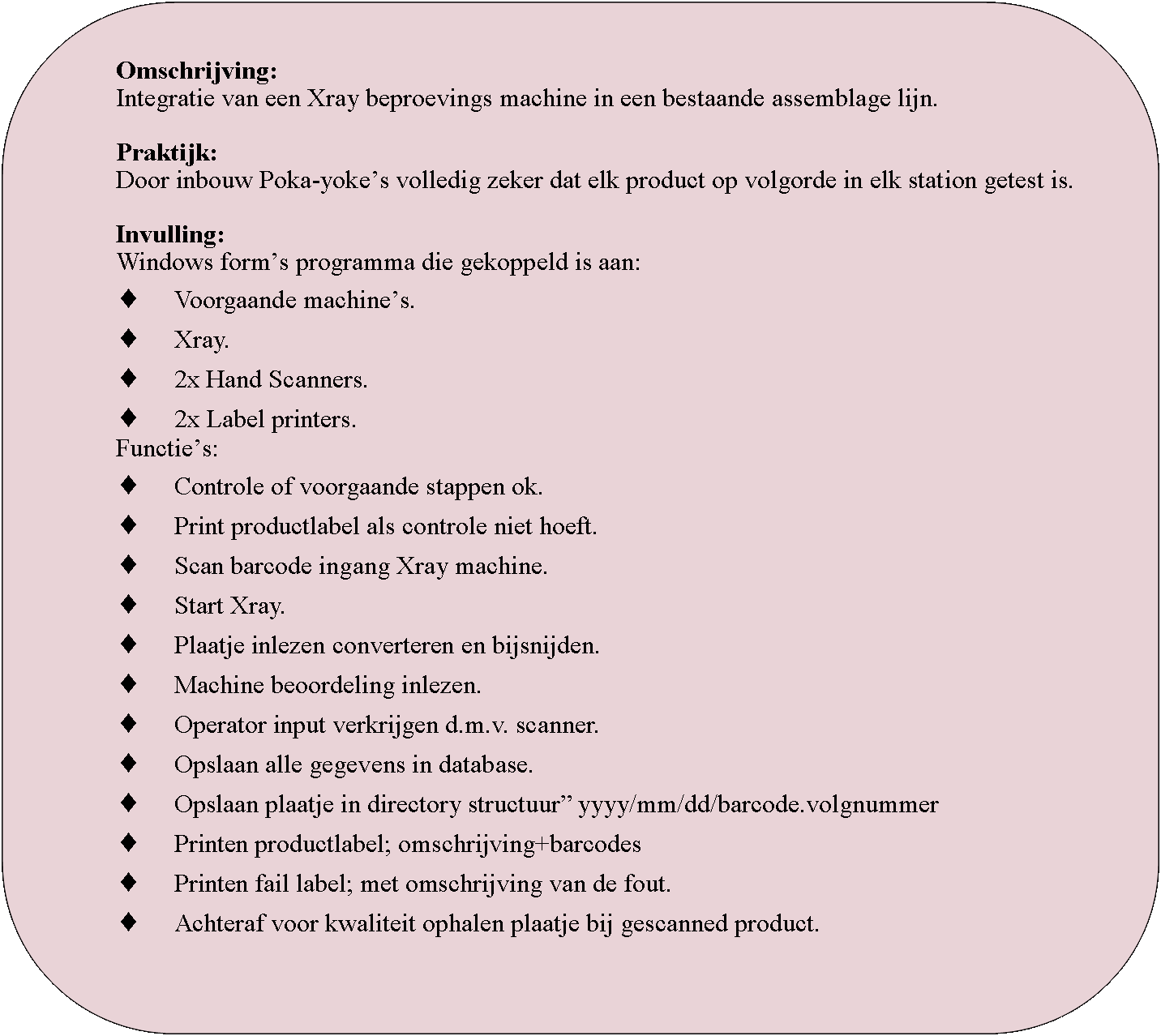 Rounded Rectangle: Omschrijving:Integratie van een Xray beproevings machine in een bestaande assemblage lijn.Praktijk:Door inbouw Poka-yokes volledig zeker dat elk product op volgorde in elk station getest is.Invulling:Windows forms programma die gekoppeld is aan:Voorgaande machines.Xray.2x Hand Scanners.2x Label printers.Functies:Controle of voorgaande stappen ok.Print productlabel als controle niet hoeft.Scan barcode ingang Xray machine.Start Xray.Plaatje inlezen converteren en bijsnijden.Machine beoordeling inlezen.Operator input verkrijgen d.m.v. scanner.Opslaan alle gegevens in database.Opslaan plaatje in directory structuur yyyy/mm/dd/barcode.volgnummerPrinten productlabel; omschrijving+barcodesPrinten fail label; met omschrijving van de fout.Achteraf voor kwaliteit ophalen plaatje bij gescanned product.